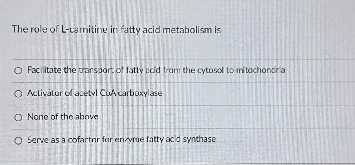 The role of L-carnitine in fatty acid metabolism is
O Facilitate the transport of fatty acid from the cytosol to mitochondria
O Activator of acetyl CoA carboxylase
O None of the above
O Serve as a cofactor for enzyme fatty acid synthase
