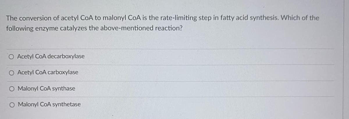 The conversion of acetyl CoA to malonyl CoA is the rate-limiting step in fatty acid synthesis. Which of the
following enzyme catalyzes the above-mentioned reaction?
O Acetyl CoA decarboxylase
O Acetyl CoA carboxylase
O Malonyl CoA synthase
O Malonyl CoA synthetase
