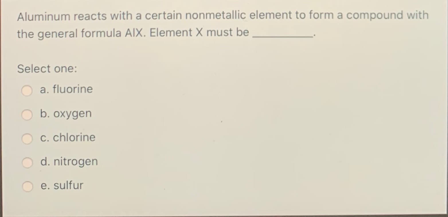 Aluminum reacts with a certain nonmetallic element to form a compound with
the general formula AIX. Element X must be
Select one:
a. fluorine
O b. oxygen
O c. chlorine
O d. nitrogen
e. sulfur
