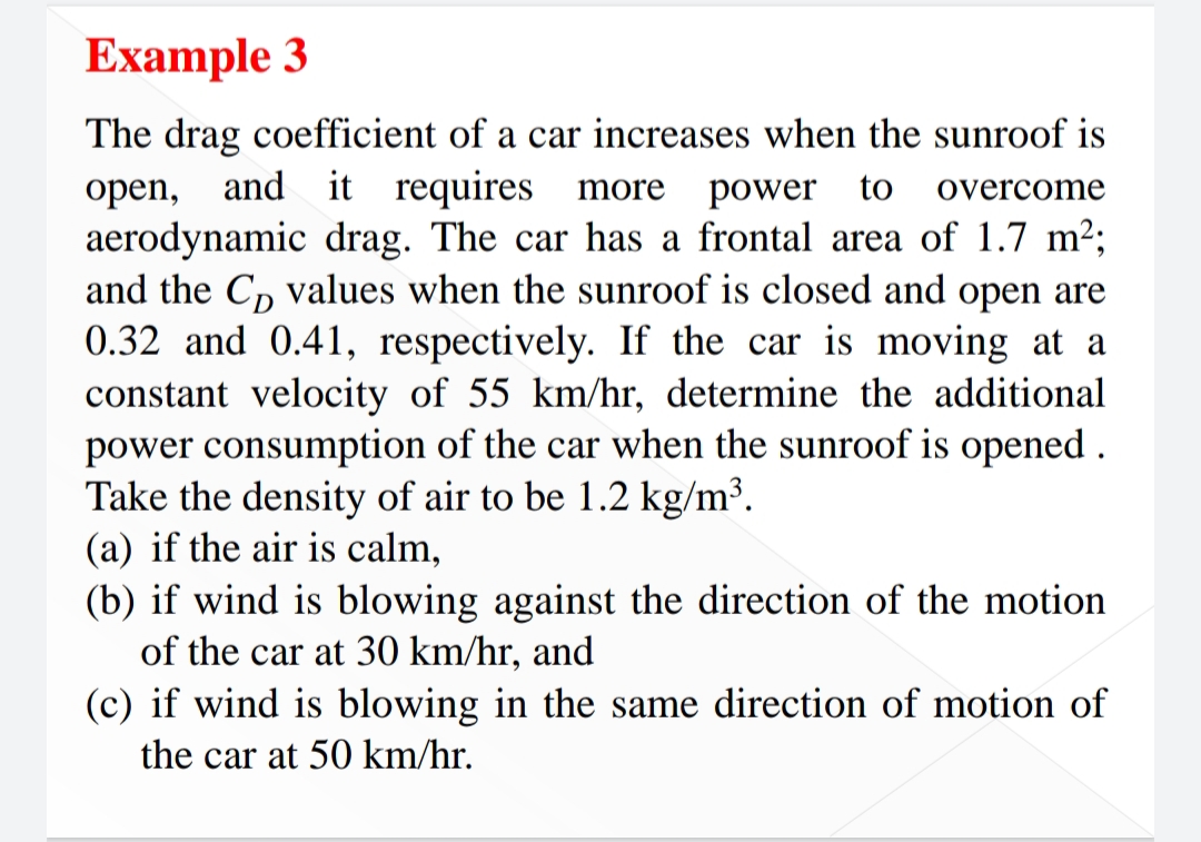 Example 3
The drag coefficient of a car increases when the sunroof is
open, and it requires more
aerodynamic drag. The car has a frontal area of 1.7 m2;
and the C, values when the sunroof is closed and open are
0.32 and 0.41, respectively. If the car is moving at a
constant velocity of 55 km/hr, determine the additional
power consumption of the car when the sunroof is opened .
Take the density of air to be 1.2 kg/m³.
(a) if the air is calm,
(b) if wind is blowing against the direction of the motion
of the car at 30 km/hr, and
(c) if wind is blowing in the same direction of motion of
power to
overcome
the car at 50 km/hr.
