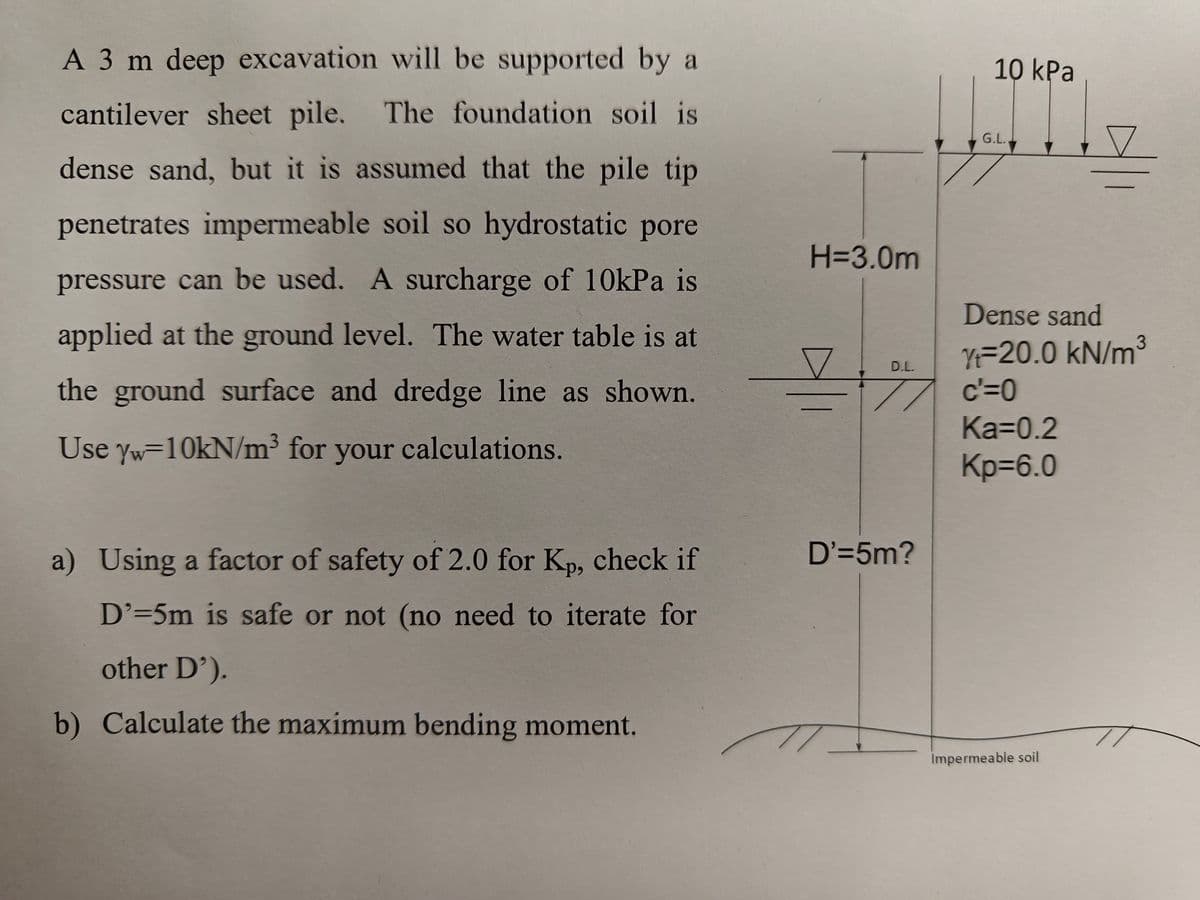 A 3 m deep excavation will be supported by a
cantilever sheet pile. The foundation soil is
dense sand, but it is assumed that the pile tip
penetrates impermeable soil so hydrostatic pore
pressure can be used. A surcharge of 10kPa is
applied at the ground level. The water table is at
the ground surface and dredge line as shown.
Use Yw=10kN/m³ for your calculations.
a) Using a factor of safety of 2.0 for Kp, check if
D'=5m is safe or not (no need to iterate for
other D').
b) Calculate the maximum bending moment.
H=3.0m
D.L.
=+%
D'=5m?
10 kPa
G.L.
Dense sand
3
Yt=20.0 kN/m³
c'=0
Ka=0.2
Kp=6.0
Impermeable soil