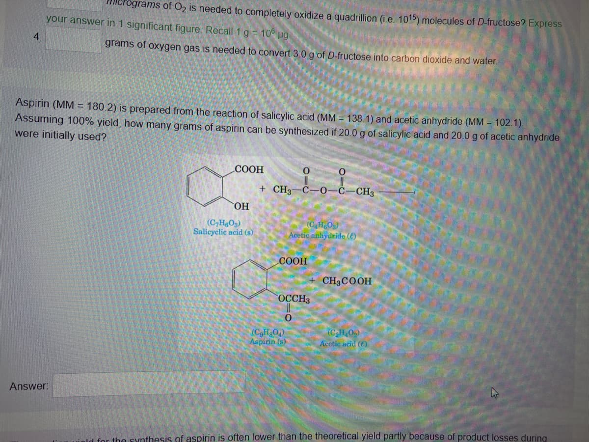 4.
Micrograms of O2 is needed to completely oxidize a quadrillion (i.e. 1015) molecules of D-fructose? Express
your answer in 1 significant figure. Recall 1 g = 106 µg
Answer:
grams of oxygen gas is needed to convert 3.0 g of D-fructose into carbon dioxide and water.
Aspirin (MM = 180.2) is prepared from the reaction of salicylic acid (MM = 138.1) and acetic anhydride (MM = 102.1).
Assuming 100% yield, how many grams of aspirin can be synthesized if 20.0 g of salicylic acid and 20.0 g of acetic anhydride
were initially used?
COOH
OH
(C7H8O3)
Salicyclic acid (s)
0
+ CH3-C-0-C-CH3
COOH
(CgH8O4)
Aspirin (s)
O
(C₂H6O3)
Acetic anhydride ()
OCCH3
O
CH3COOH
(C₂H₂O₂)
Acetic acid (6)
old for the synthesis of aspirin is often lower than the theoretical yield partly because of product losses during