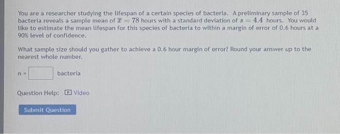 You are a researcher studying the lifespan of a certain species of bacteria. A preliminary sample of 35
bacteria reveals a sample mean of T = 78 hours with a standard deviation of 8= 4.4 hours. You would
like to estimate the mean lifespan for this species of bacteria to within a margin of error of 0.6 hours at a
90% level of confidence.
What sample size should you gather to achieve a 0.6 hour margin of error? Round your answer up to the
nearest whole number.
n-
bacteria
Question Help: Video
Submit Question