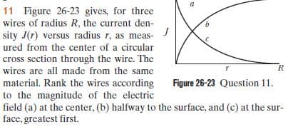 11 Figure 26-23 gives, for three
wires of radius R, the current den-
sity J(r) versus radius r, as meas-
ured from the center of a circular
cross section through the wire. The
wires are all made from the same
material. Rank the wires according
to the magnitude of the electric
field (a) at the center, (b) halfway to the surface, and (c) at the sur-
face, greatest first.
Figure 26-23 Question 11.
