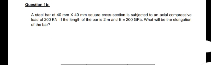 Question 1b:
A steel bar of 40 mm X 40 mm square cross-section is subjected to an axial compressive
load of 200 KN. If the length of the bar is 2 m and E = 200 GPa. What will be the elongation
of the bar?
