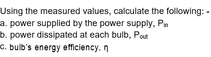 Using the measured values, calculate the following: -
a. power supplied by the power supply, Pin
b. power dissipated at each bulb, Pout
c. bulb's energy efficiency, n
