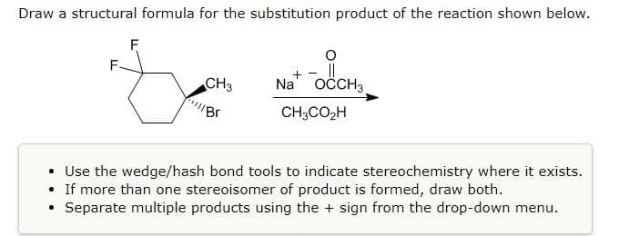 Draw a structural formula for the substitution product of the reaction shown below.
F
+ - ||
Na' OCCH3
CH3
CH3CO2H
• Use the wedge/hash bond tools to indicate stereochemistry where it exists.
• If more than one stereoisomer of product is formed, draw both.
Separate multiple products using the + sign from the drop-down menu.

