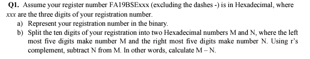 Q1. Assume your register number FA19BSEXXX (excluding the dashes -) is in Hexadecimal, where
Xxx are the three digits of your registration number.
a) Represent your registration number in the binary.
b) Split the ten digits of your registration into two Hexadecimal numbers M and N, where the left
most five digits make number M and the right most five digits make number N. Using r's
complement, subtract N from M. In other words, calculate M – N.
