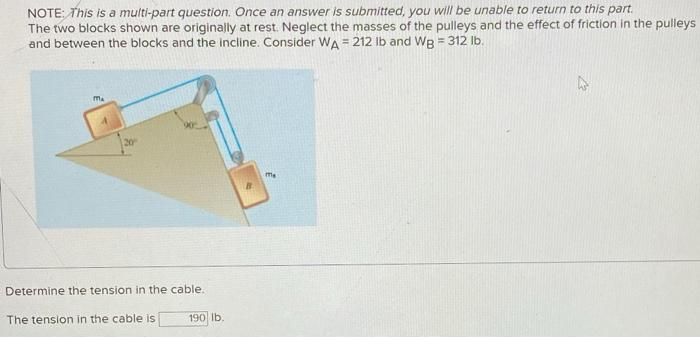 NOTE: This is a multi-part question. Once an answer is submitted, you will be unable to return to this part.
The two blocks shown are originally at rest. Neglect the masses of the pulleys and the effect of friction in the pulleys
and between the blocks and the incline. Consider WA = 212 lb and WB = 312 lb.
Ma
20
Determine the tension in the cable..
The tension in the cable is
190 lb.
me