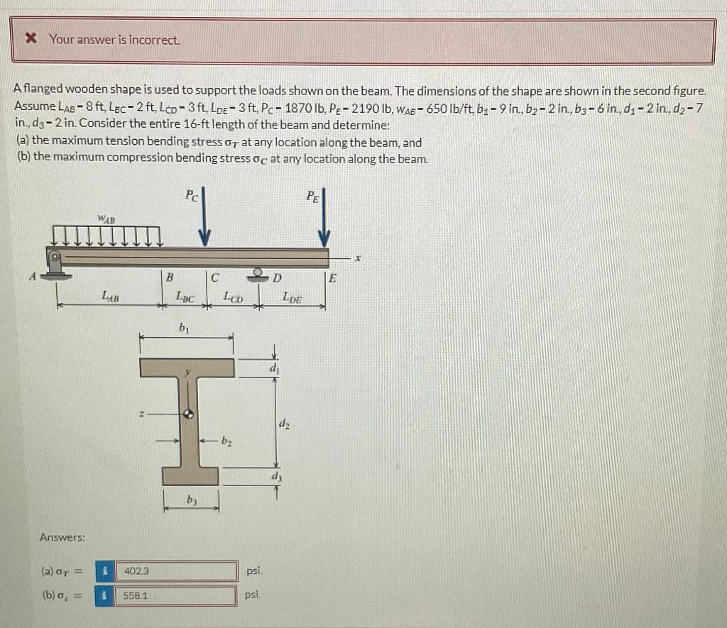X Your answer is incorrect.
A flanged wooden shape is used to support the loads shown on the beam. The dimensions of the shape are shown in the second figure.
Assume LAB - 8 ft, Lec-2 ft, Lco-3 ft. LDE-3 ft, Pc- 1870 lb. PE-2190 lb, WAE-650 lb/ft, b₁-9 in., b2-2 in., b3-6 in., d₁-2 in..d₂-7
in., d3-2 in. Consider the entire 16-ft length of the beam and determine:
(a) the maximum tension bending stress o at any location along the beam, and
(b) the maximum compression bending stress oc at any location along the beam.
Answers:
WAB
LAB
(a) GT =
(b) σ, = i
i
402.3
558.1
B
Pr
LBC
by
C
IH
by
LCD
b₂
psi.
psi.
D
d₁
LDE
dz
dy
РЕ
E