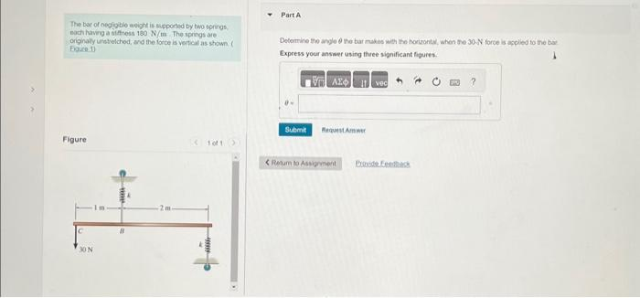 The bar of negligible weight is supported by two springs
each having a stiffness 180 N/m The springs are
originally unstretched, and the force is vertical as shown (
Figure 1)
Figure
C
30 N
Im
B
2m
Part A
Determine the angle the bar makes with the horizontal, when the 30-N force is applied to the bar
Express your answer using three significant figures.
VAX
Submit
Request Amer
Return to Assignment
vec
Provide feedback
?