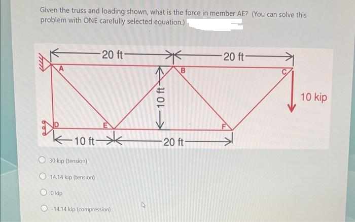 Given the truss and loading shown, what is the force in member AE? (You can solve this
problem with ONE carefully selected equation.)
-10 ft
O 30 kip (tension)
O 14.14 kip (tension)
0 kip
-20 ft-
-14.14 kip (compression)
10 ft
↓
B
20 ft-
-20 ft-
10 kip