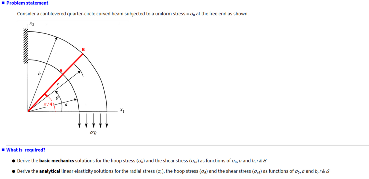 ■Problem statement
Consider a cantilevered quarter-circle curved beam subjected to a uniform stress =σ, at the free end as shown.
1x2
b
π/4
a
B
σα
x₁
■What is required?
● Derive the basic mechanics solutions for the hoop stress (a) and the shear stress (or) as functions of σo, a and b, r&a
• Derive the analytical linear elasticity solutions for the radial stress (a,), the hoop stress (σ,) and the shear stress (are) as functions of σo, a and b, r&&