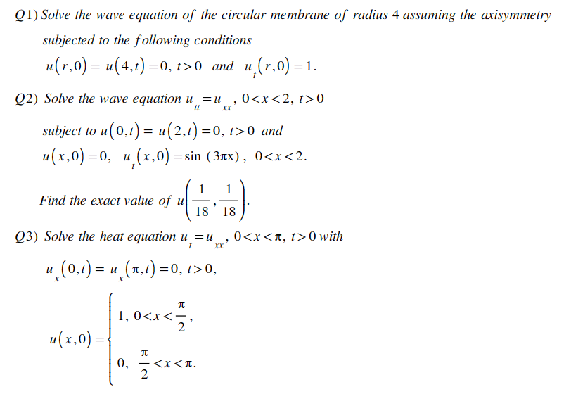 Q1) Solve the wave equation of the circular membrane of radius 4 assuming the axisymmetry
subjected to the following conditions
u(r,0) = u(4,t) =0, t>0 and u,(r,0)=1.
Q2) Solve the wave equation u
It
"
= u 0<x<2, t>0
XX
subject to u(0,t) = u(2,t) =0, t>0 and
u(x,0)=0, u(x,0)= sin (3лx), 0<x<2.
Find the exact value of u
1 1
18
Q3) Solve the heat equation u=u
t
= u(x,t) =0, t>0,
"
18
"
0<x<л, t>0 with
u¸ (0,t) = .
X
|u(x, 0) = {
1, 0<x<
元
0, 5<<x
-
2