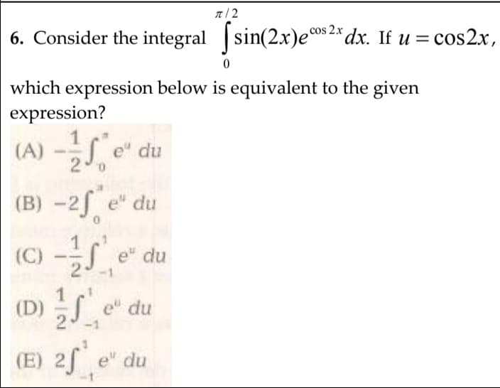 n/ 2
cos 2.x
6. Consider the integral sin(2x)e°s 2* dx. If u =
= cos2x,
which expression below is equivalent to the given
expression?
(A) -S e" du
(B) -2f e" du
(C) -S e* du
(D) S e* du
1
(E) 2f e" du
