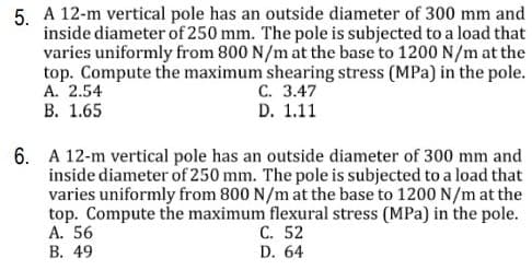 5. A 12-m vertical pole has an outside diameter of 300 mm and
inside diameter of 250 mm. The pole is subjected to a load that
varies uniformly from 800 N/m at the base to 1200 N/m at the
top. Compute the maximum shearing stress (MPa) in the pole.
А. 2.54
В. 1.65
С. 3.47
D. 1.11
6. A 12-m vertical pole has an outside diameter of 300 mm and
inside diameter of 250 mm. The pole is subjected to a load that
varies uniformly from 800 N/m at the base to 1200 N/m at the
top. Compute the maximum flexural stress (MPa) in the pole.
A. 56
В. 49
С. 52
D. 64
