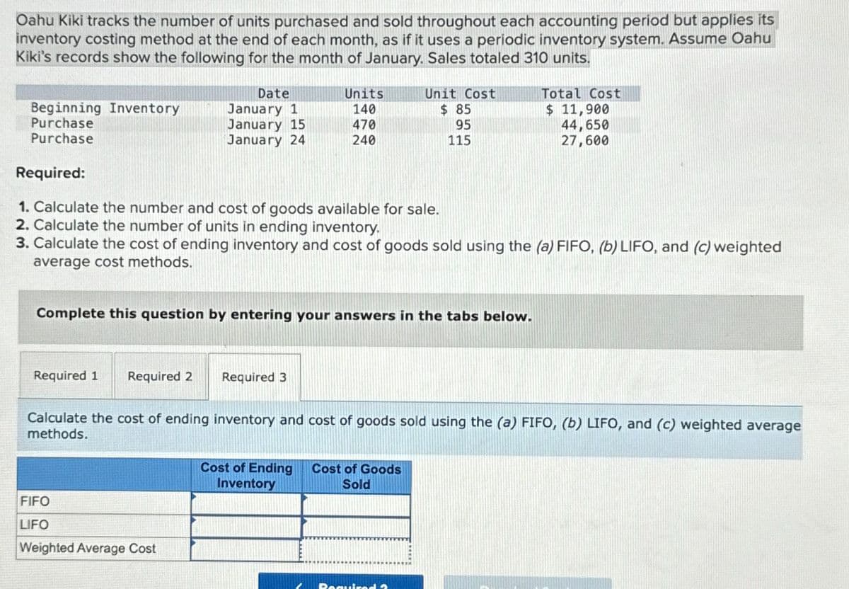 Oahu Kiki tracks the number of units purchased and sold throughout each accounting period but applies its
inventory costing method at the end of each month, as if it uses a periodic inventory system. Assume Oahu
Kiki's records show the following for the month of January. Sales totaled 310 units.
Beginning Inventory
Purchase
Purchase
Required:
Date
January 1
January 15
Units
Unit Cost
Total Cost
140
$ 85
$ 11,900
470
95
January 24
240
115
44,650
27,600
1. Calculate the number and cost of goods available for sale.
2. Calculate the number of units in ending inventory.
3. Calculate the cost of ending inventory and cost of goods sold using the (a) FIFO, (b) LIFO, and (c) weighted
average cost methods.
Complete this question by entering your answers in the tabs below.
Required 1 Required 2 Required 3
Calculate the cost of ending inventory and cost of goods sold using the (a) FIFO, (b) LIFO, and (c) weighted average
methods.
FIFO
LIFO
Weighted Average Cost
Cost of Ending
Inventory
Cost of Goods
Sold
Requir