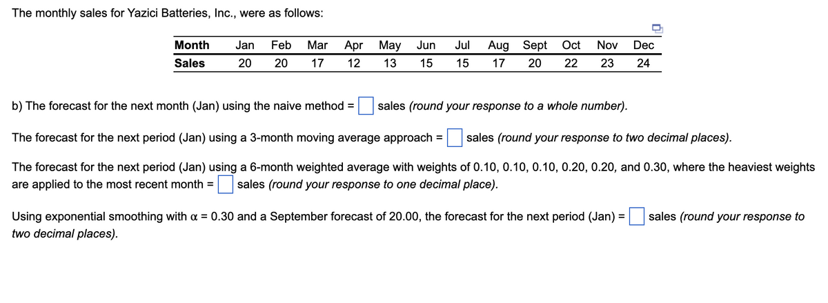 The monthly sales for Yazici Batteries, Inc., were as follows:
Month
Sales
Jan Feb Mar Apr May
20 20 17 12
b) The forecast for the next month (Jan) using the naive method
Sept Oct Nov Dec
17 20 22 23 24
=
Jun Jul Aug
13 15 15
sales (round your response to a whole number).
The forecast for the next period (Jan) using a 3-month moving average approach = sales (round your response to two decimal places).
The forecast for the next period (Jan) using a 6-month weighted average with weights of 0.10, 0.10, 0.10, 0.20, 0.20, and 0.30, where the heaviest weights
are applied to the most recent month = sales (round your response to one decimal place).
Using exponential smoothing with α = 0.30 and a September forecast of 20.00, the forecast for the next period (Jan) =
two decimal places).
sales (round your response to