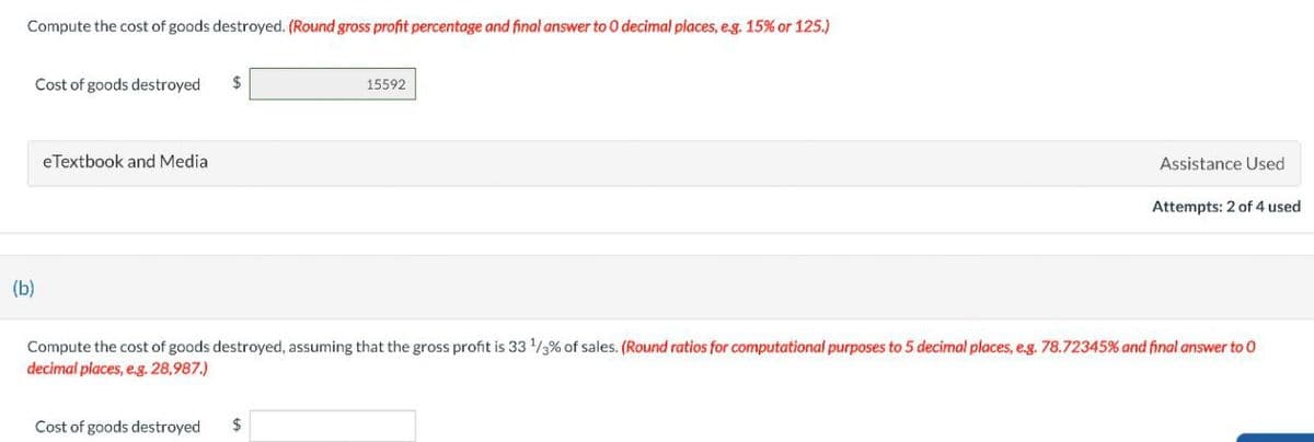 Compute the cost of goods destroyed. (Round gross profit percentage and final answer to O decimal places, e.g. 15% or 125.)
Cost of goods destroyed
$
eTextbook and Media
15592
Assistance Used
Attempts: 2 of 4 used
(b)
Compute the cost of goods destroyed, assuming that the gross profit is 33 1/3% of sales. (Round ratios for computational purposes to 5 decimal places, e.g. 78.72345% and final answer to O
decimal places, e.g. 28,987.)
Cost of goods destroyed
$