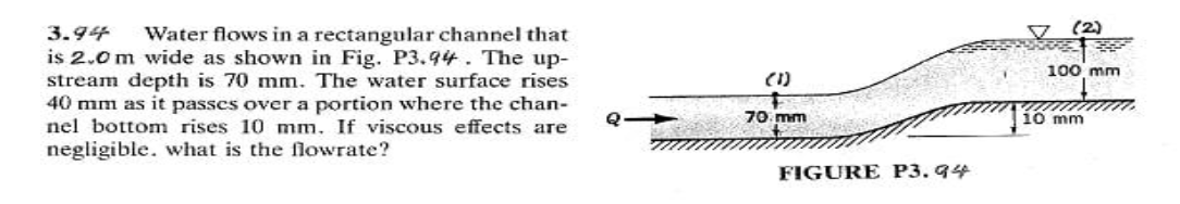 V (2)
3.94
is 2.0 m wide as shown in Fig. P3.94. The up-
stream depth is 70 mm. The water surface rises
40 mm as it passes over a portion where the chan-
njlj bottom rjsejs 10 mm. If viscous effects are
negligible. what is the flowrate?
Water flows in a rectangular channel that
100 mm
(1)
Q 70. mm
10 mm
FIGURE P3. 94
