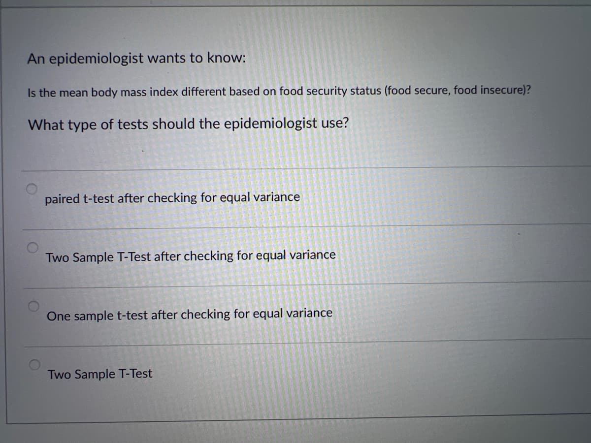 An epidemiologist wants to know:
Is the mean body mass index different based on food security status (food secure, food insecure)?
What type of tests should the epidemiologist use?
paired t-test after checking for equal variance
Two Sample T-Test after checking for equal variance
One sample t-test after checking for equal variance
Two Sample T-Test