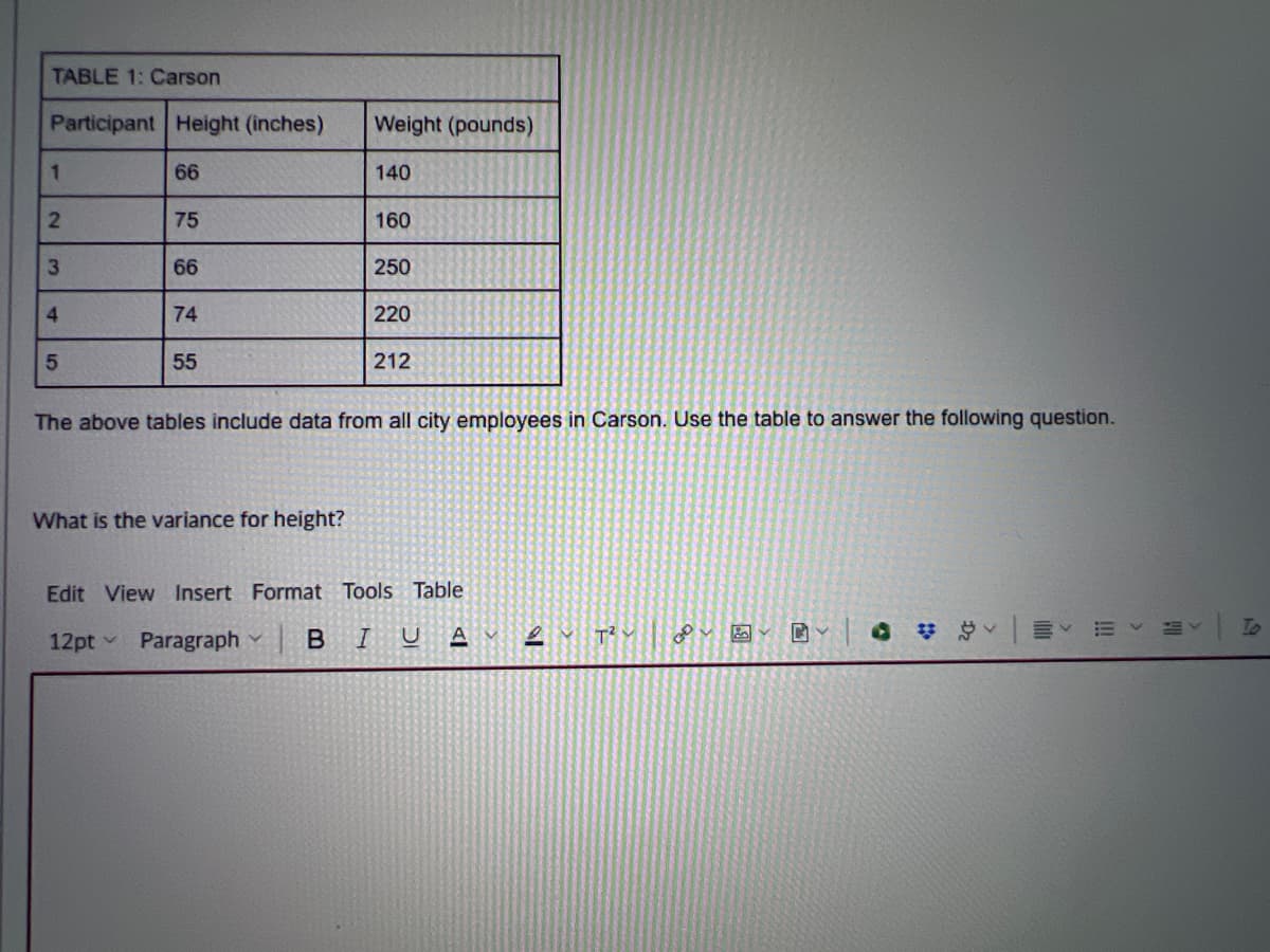 TABLE 1: Carson
Participant Height (inches)
Weight (pounds)
1
66
140
2
75
160
3
66
250
4
74
220
5
55
212
The above tables include data from all city employees in Carson. Use the table to answer the following question.
What is the variance for height?
Edit View Insert Format Tools Table
12pt->
Paragraph
BIU
ען
A
C
#v
!!!
To