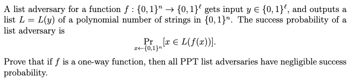 A list adversary for a function f : {0,1}" → {0,1}' gets input y E {0, 1}', and outputs a
list L = L(y) of a polynomial number of strings in {0,1}". The success probability of a
list adversary is
Pr r E L(f(x))].
rt{0,1}n
Prove that if f is a one-way function, then all PPT list adversaries have negligible success
probability.
