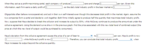 cans and charge
so the daily total industry profit in the beer market is
When they act as a profit-maximizing cartel, each company will produce
information, each firm earns a daily profit of 5
per can. Given this
Oligopolists often behave noncooperatively and act in their own self-interest even though this decreases total profit in the market. Again, assume the
two companies form a cartel and decide to work together. Both firms initially agree to produce half the quantity that maximizes total industry profit.
Now, suppose that Mays decides to break the collusion and increase its output by 50%, while McCovey continues to produce the amount set under the
collusive agreement. Using the demand curve shown in the previous graph, find the price associated with this new total level of combined output (the
price at which this new level of output would be purchased by consumers).
Mays's deviation from the collusive agreement causes the price of a can of beer to
], while McCovey's profit is now 5
Mays increases its output beyond the collusive quantity.
per can. Mays's profit is now
when
]. Therefore, you can conclude that total industry profit