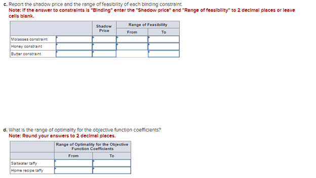 c. Report the shadow price and the range of feasibility of each binding constraint.
Note: If the answer to constraints is "Binding" enter the "Shadow price" and "Range of feasibility" to 2 decimal places or leave
cells blank.
Molasses constraint
Honey constraint
Butter constraint
Shadow
Price
Saltwater taffy
Home recipe taffy
Range of Feasibility
From
d. What is the range of optimality for the objective function coefficients?
Note: Round your answers to 2 decimal places.
Range of Optimality for the Objective
Function Coefficients
From
To
To