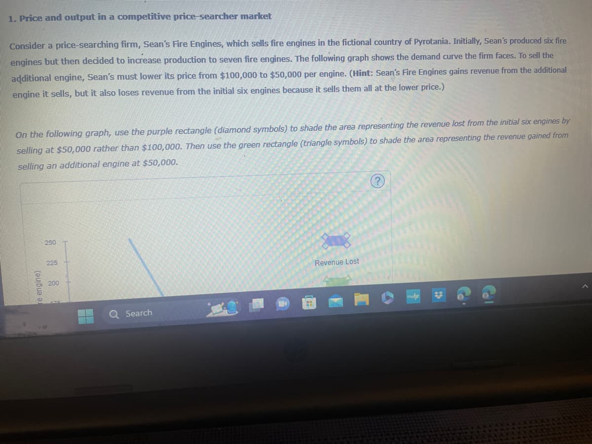 1. Price and output in a competitive price-searcher market
Consider a price-searching firm, Sean's Fire Engines, which sells fire engines in the fictional country of Pyrotania. Initially, Sean's produced six fire
engines but then decided to increase production to seven fire engines. The following graph shows the demand curve the firm faces. To sell the
additional engine, Sean's must lower its price from $100,000 to $50,000 per engine. (Hint: Sean's Fire Engines gains revenue from the additional
engine it sells, but it also loses revenue from the initial six engines because it sells them all at the lower price.)
On the following graph, use the purple rectangle (diamond symbols) to shade the area representing the revenue lost from the initial six engines by
selling at $50,000 rather than $100,000. Then use the green rectangle (triangle symbols) to shade the area representing the revenue gained from
selling an additional engine at $50,000.
re engine)
250
225
200
Q Search
Revenue Lost
Col