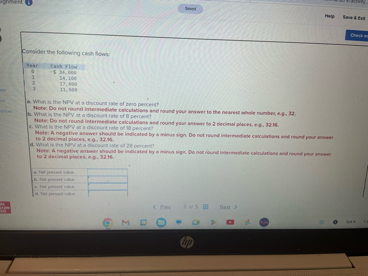 signment i
Dok
Int
rences
Ac
Graw
Hill
Consider the following cash flows:
Year
0
1
2
3
Cash Flow
-$ 34,000
14, 100
17,600
11,500
a. What is the NPV at a discount rate of zero percent?
Note: Do not round intermediate calculations and round your answer to the nearest whole number, e.g., 32.
b. What is the NPV at a discount rate of 8 percent?
Note: Do not round intermediate calculations and round your answer to 2 decimal places, e.g., 32.16.
c. What is the NPV at a discount rate of 18 percent?
Note: A negative answer should be indicated by a minus sign. Do not round intermediate calculations and round your answer
to 2 decimal places, e.g., 32.16.
a. Net present value
b. Net present value
c. Net present value
d. Net present value
Saved
d. What is the NPV at a discount rate of 28 percent?
Note: A negative answer should be indicated by a minus sign. Do not round intermediate calculations and round your answer
to 2 decimal places, e.g., 32.16.
O
3
< Prev
3 of 5
hp
Help Save & Exit
Next >
tubi
Check my
Oct 9
1:0