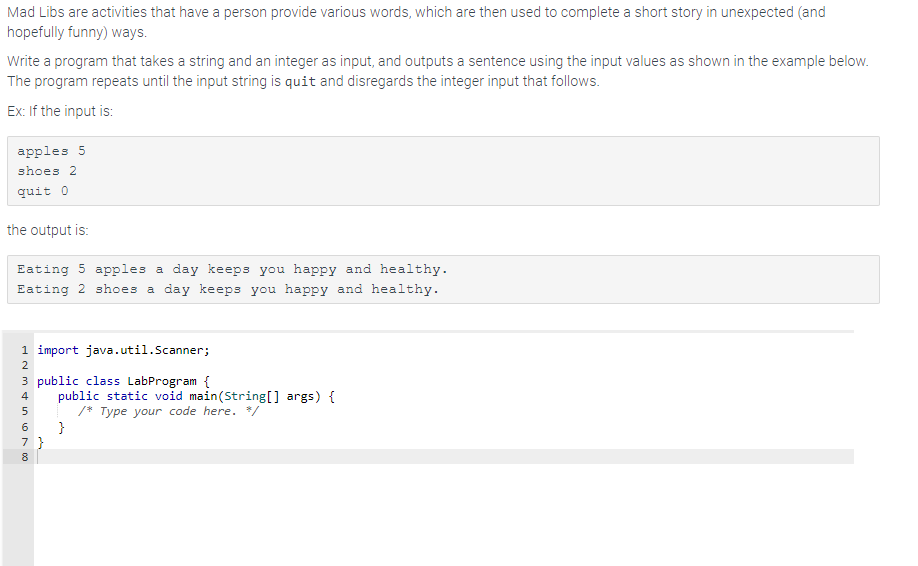 Mad Libs are activities that have a person provide various words, which are then used to complete a short story in unexpected (and
hopefully funny) ways.
Write a program that takes a string and an integer as input, and outputs a sentence using the input values as shown in the example below.
The program repeats until the input string is quit and disregards the integer input that follows.
Ex: If the input is:
apples 5
shoes 2
quit 0
the output is:
Eating 5 apples a day keeps you happy and healthy.
Eating 2 shoes a day keeps you happy and healthy.
1 import java.util.Scanner;
2
3 public class LabProgram {
Min 00
4
5
6
7}
8
public static void main(String[] args) {
/* Type your code here. */
}