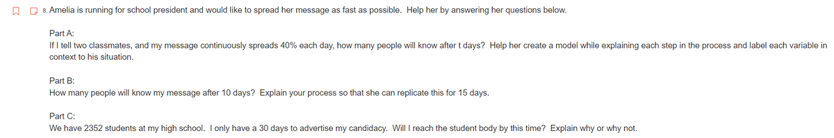 ↓
8. Amelia is running for school president and would like to spread her message as fast as possible. Help her by answering her questions below.
Part A:
If I tell two classmates, and my message continuously spreads 40% each day, how many people will know after t days? Help her create a model while explaining each step in the process and label each variable in
context to his situation.
Part B:
How many people will know my message after 10 days? Explain your process so that she can replicate this for 15 days.
Part C:
We have 2352 students at my high school. I only have a 30 days to advertise my candidacy. Will I reach the student body by this time? Explain why or why not.