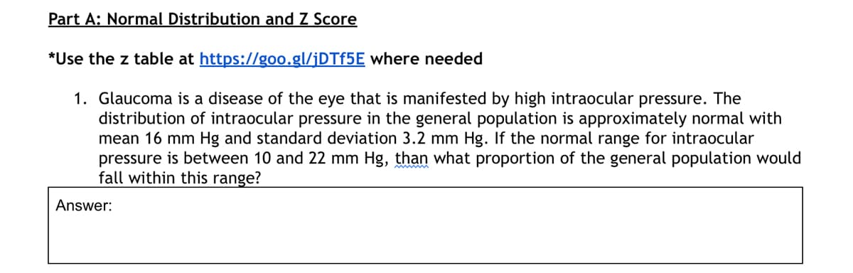 Part A: Normal Distribution and Z Score
*Use the z table at https://g0o.gl/¡DTF5E where needed
1. Glaucoma is a disease of the eye that is manifested by high intraocular pressure. The
distribution of intraocular pressure in the general population is approximately normal with
mean 16 mm Hg and standard deviation 3.2 mm Hg. If the normal range for intraocular
pressure is between 10 and 22 mm Hg, than what proportion of the general population would
fall within this range?
Answer:
