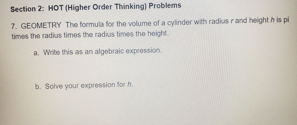 Section 2: HOT (Higher Order Thinking) Problems
7. GEOMETRY The formula for the volume of a cylinder with radius r and height h is pi
times the radius times the radius times the height.
a. Write this as an algebraic expression.
b. Solve your expression for h.