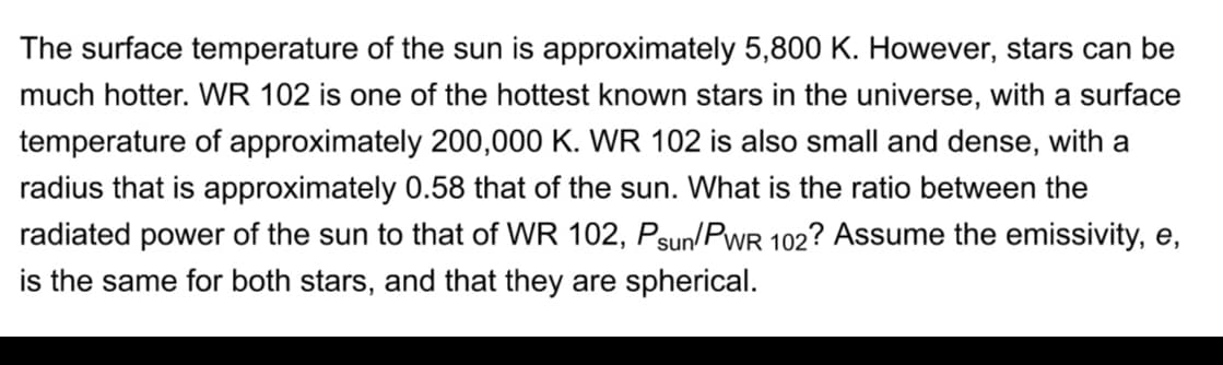 The surface temperature of the sun is approximately 5,800 K. However, stars can be
much hotter. WR 102 is one of the hottest known stars in the universe, with a surface
temperature of approximately 200,000 K. WR 102 is also small and dense, with a
radius that is approximately 0.58 that of the sun. What is the ratio between the
radiated power of the sun to that of WR 102, Psun/PWR 102? Assume the emissivity, e,
is the same for both stars, and that they are spherical.
