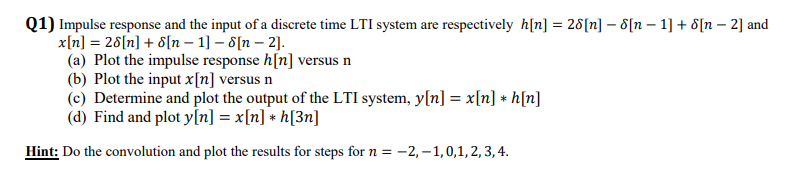 Q1) Impulse response and the input of a discrete time LTI system are respectively h[n] = 28[n] - 8[n – 1] + 8[n – 2] and
x[n] = 26[n] + 8[n – 1] – 8[n – 2].
(a) Plot the impulse response h[n] versus n
(b) Plot the input x[n] versus n
(c) Determine and plot the output of the LTI system, y[n] = x[n] * h[n]
(d) Find and plot y[n] = x[n] + h[3n]
Hint: Do the convolution and plot the results for steps for n= -2,–1,0,1,2, 3, 4.
