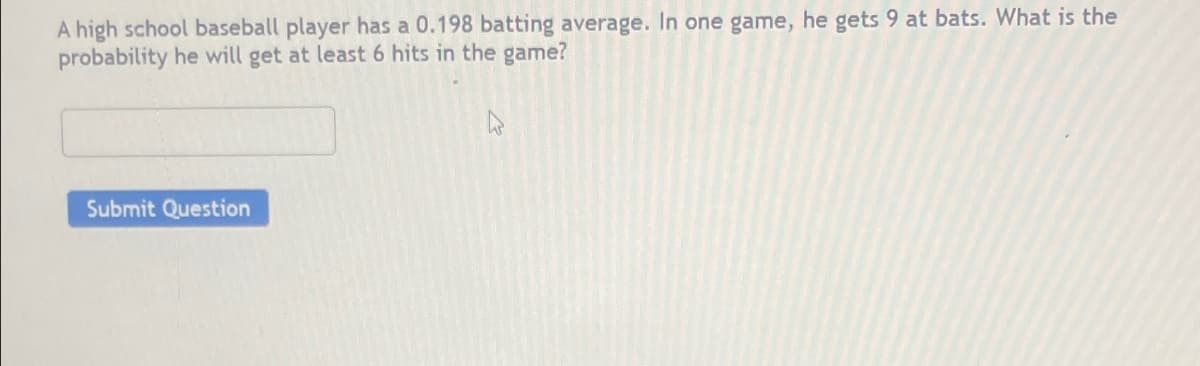 A high school baseball player has a 0.198 batting average. In one game, he gets 9 at bats. What is the
probability he will get at least 6 hits in the game?
Submit Question