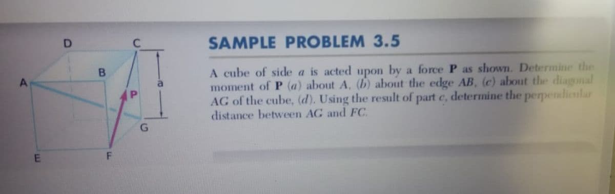 D.
SAMPLE PROBLEM 3.5
A cube of side a is acted upon by a force P as shown. Determine the
moment of P (a) about A, (b) about the edge AB, (c) about the diagonal
AG of the cube, (d). Using the result of part c, determine the perpendicular
distance between AG and FC.
