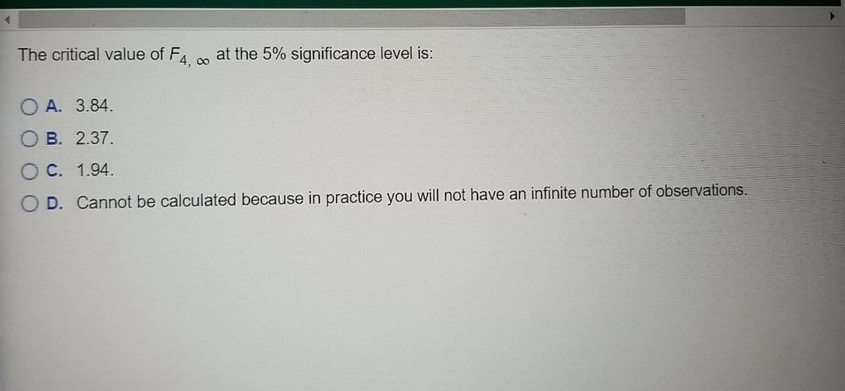 The critical value of F4 . at the 5% significance level is:
O A. 3.84.
B. 2.37.
C. 1.94.
D. Cannot be calculated because in practice you will not have an infinite number of observations.
