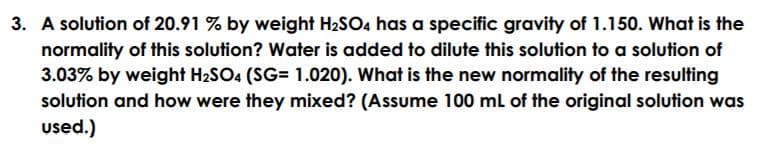 3. A solution of 20.91 % by weight H2SO4 has a specific gravity of 1.150. What is the
normality of this solution? Water is added to dilute this solution to a solution of
3.03% by weight H2SO4 (SG= 1.020). What is the new normality of the resulting
solution and how were they mixed? (Assume 100 ml of the original solution was
used.)
