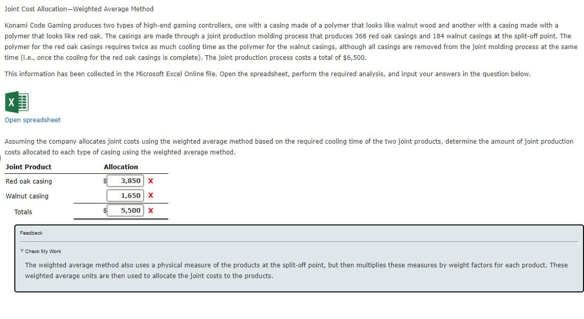 Joint Cost Allocation-Weighted Average Method
Konami Code Gaming produces two types of high-end gaming controllers, one with a casing made of a polymer that looks like walnut wood and another with a casing made with a
polymer that looks like red oak. The casings are made through a joint production molding process that produces 368 red oak casings and 184 walnut casings at the split-off point. The
polymer for the red oak casings requires twice as much cooling time as the polymer for the walnut casings, although all casings are removed from the joint molding process at the same
time (i.e., once the cooling for the red oak casings is complete). The joint production process costs a total of $6,500.
This information has been collected in the Microsoft Excel Online file. Open the spreadsheet, perform the required analysis, and input your answers in the question below.
Open spreadsheet
Assuming the company allocates joint costs using the weighted average method based on the required cooling time of the two joint products, determine the amount of joint production
costs allocated to each type of casing using the weighted average method.
Joint Product
Allocation
Red oak casing
Walnut casing
Totals
Feedback
$
3,850 X
1,650 X
5,500 X
✓ Check My Work
The weighted average method also uses a physical measure of the products at the split-off point, but then multiplies these measures by weight factors for each product. These
weighted average units are then used to allocate the joint costs to the products.