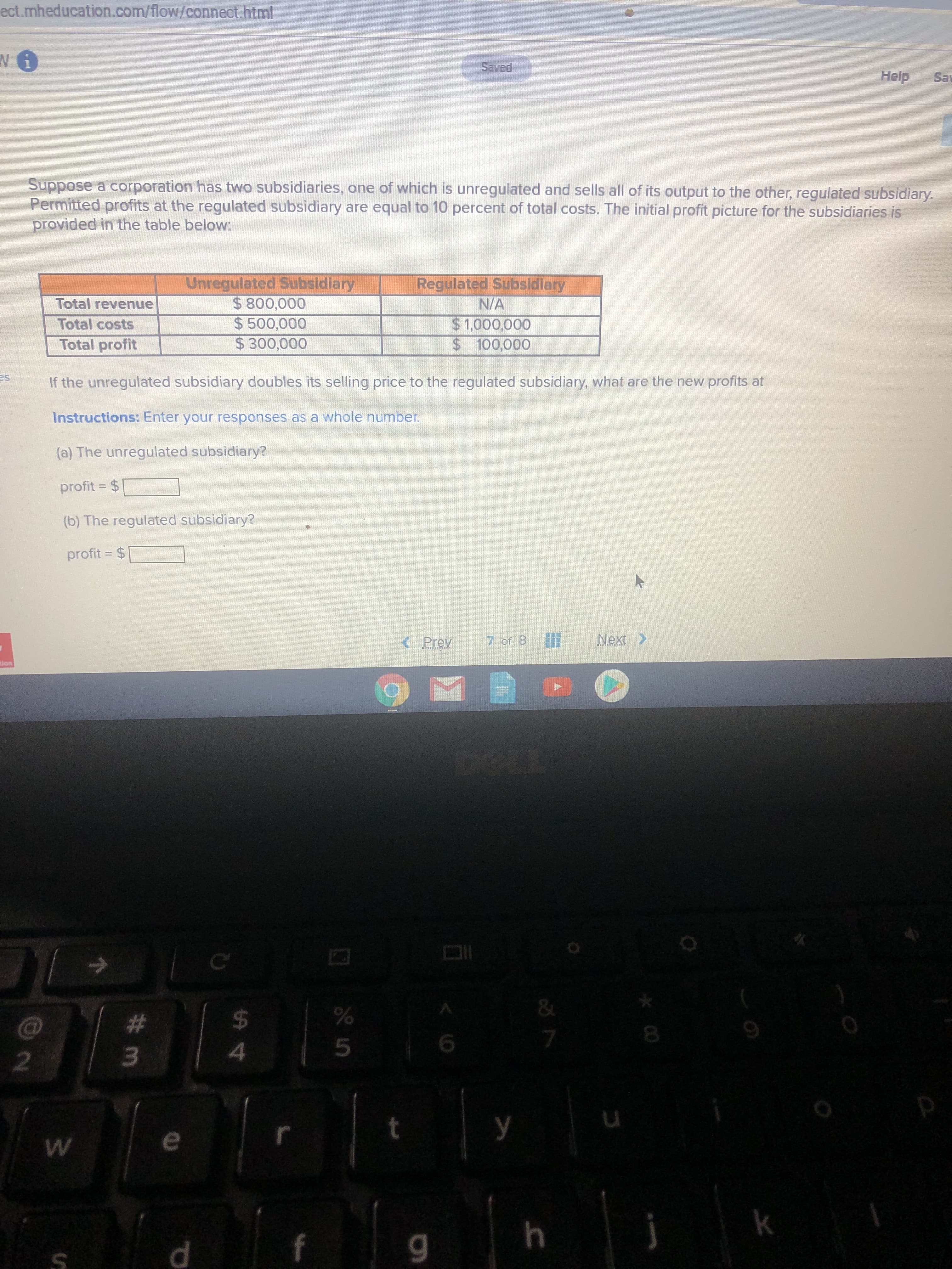 ect.mheducation.com/flow/connect.html
Saved
Help
Sav
Suppose a corporation has two subsidiaries, one of which is unregulated and sells all of its output to the other, regulated subsidiary.
Permitted profits at the regulated subsidiary are equal to 10 percent of total costs. The initial profit picture for the subsidiaries is
provided in the table below:
Regulated Subsidiary
Unregulated Subsidiary
$800,000
$ 500,000
$300,000
Total revenue
N/A
$1,000,000
$ 100,000
Total costs
Total profit
If the unregulated subsidiary doubles its selling price to the regulated subsidiary, what are the new profits at
Instructions: Enter your responses as a whole number.
(a) The unregulated subsidiary?
profit = $
%3D
(b) The regulated subsidiary?
profit = $
< Prev
7 of 8
Next >
lon
&
#3
%24
У
h.
*00
