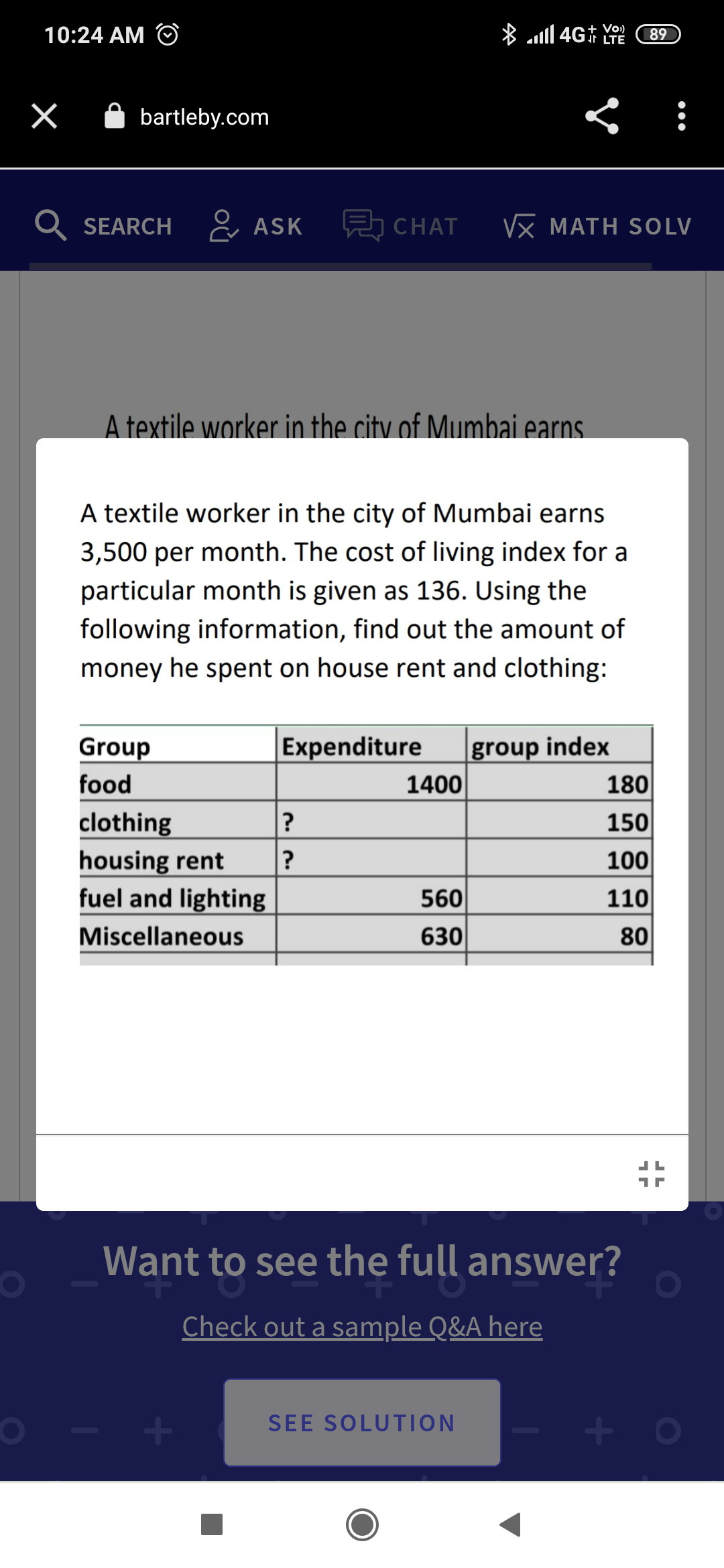 * ll 4G† LTE
+ Vo)
10:24 AM
89
A bartleby.com
SEARCH
ASK
5 CHAT
Vx MATH SOLV
A textile worker in the city of Mumbai earns.
A textile worker in the city of Mumbai earns
3,500 per month. The cost of living index for
particular month is given as 136. Using the
following information, find out the amount of
money he spent on house rent and clothing:
group index
1400
Group
Expenditure
food
180
150
clothing
housing rent
fuel and lighting
?
?
100
560
110
Miscellaneous
630
80
Want to see the full answer?
Check out a sample Q&A here
SEE SOLUTION
