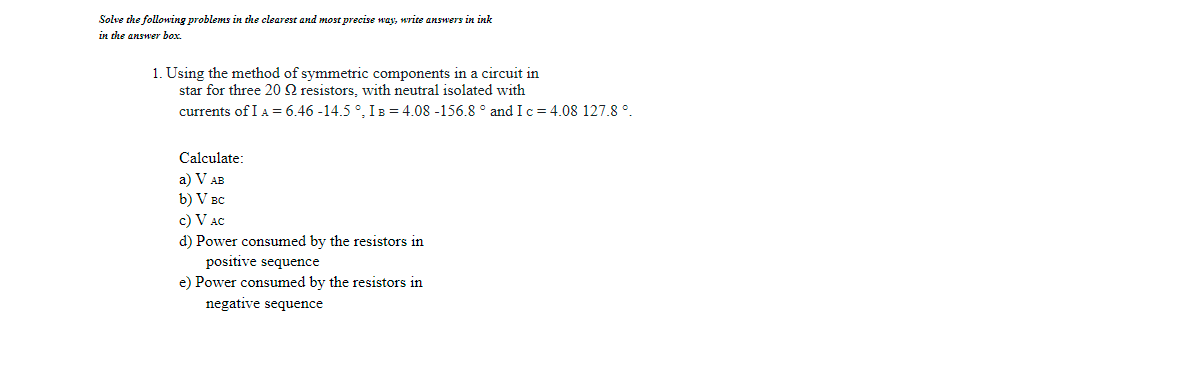 Solve che following problems in the clearest and most precise way, write answers in ink
in the answer box.
1. Using the method of symmetric components in a circuit in
star for three 20 2 resistors, with neutral isolated with
currents of I A = 6.46 -14.5 °, IB = 4.08 -156.8 ° and I c = 4.08 127.8 °.
Calculate:
a) V AB
b) V BC
c) V AC
d) Power consumed by the resistors in
positive sequence
e) Power consumed by the resistors in
negative sequence
