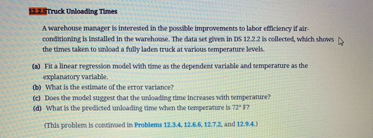 12.2.5Truck Unloading Times
A warehouse manager is interested in the possible improvements to labor efficiency if air-
conditioning is installed in the warehouse. The data set given in DS 12.2.2 is collected, which shows
the times taken to unload a fully laden truck at various temperature levels.
(a) Fit a linear regression model with time as the dependent variable and temperature as the
explanatory variable.
(b) What is the estimate of the error variance?
(c) Does the model suggest that the unloading time increases with temperature?
(d) What is the predicted unloading time when the temperature is 72° F?
(This problem is continued in Problems 12.3.4, 12.6.6, 12.7.2, and 12.9.4.)