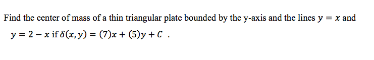 Find the center of mass of a thin triangular plate bounded by the y-axis and the lines y = x and
y = 2 – x if 8 (x,y) = (7)x + (5)y + C .
