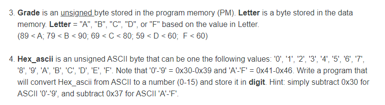 3. Grade is an unsigned byte stored in the program memory (PM). Letter is a byte stored in the data
memory. Letter = "A", "B", "C", "D", or "F" based on the value in Letter.
(89 < A; 79 < B < 90; 69 < C < 80; 59 <D < 60; F < 60)
4. Hex_ascii is an unsigned ASCII byte that can be one the following values: '0", '1', '2', '3', '4', '5', '6', '7',
'8', '9', 'A', 'B', 'C', 'D', 'E', 'F'. Note that '0'-'9' = 0x30-0x39 and 'A'-'F' = 0x41-0x46. Write a program that
will convert Hex_ascii from ASCII to a number (0-15) and store it in digit. Hint: simply subtract 0x30 for
ASCII '0'-'9', and subtract 0x37 for ASCII 'A'-'F".
