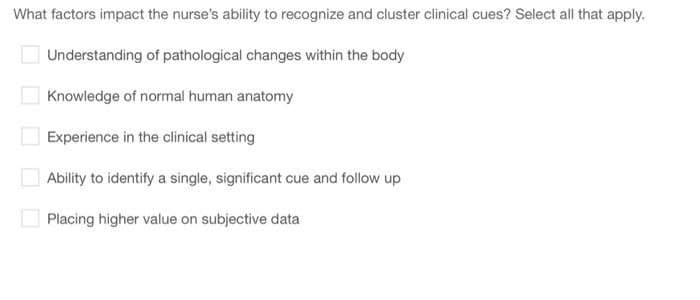 What factors impact the nurse's ability to recognize and cluster clinical cues? Select all that apply.
Understanding of pathological changes within the body
Knowledge of normal human anatomy
Experience in the clinical setting
Ability to identify a single, significant cue and follow up
Placing higher value on subjective data