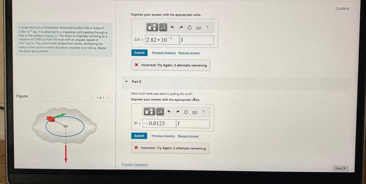 A small block on a frictionless, horizontal surface has a mass of
2.30x10-2 kg. It is attached to a massless cord passing through a
hole in the surface (Figure 1). The block is originally revolving at a
distance of 0.300 m from the hole with an angular speed of
2.87 rad/s. The cord is then pulled from below, shortening the
radius of the circle in which the block revolves to 0.150 m. Model
the block as a particle.
Figure
< 1 of 1 >
▼
Express your answer with the appropriate units.
AK = 2.8210-²
Part D
μA
W =
Submit Previous Answers Request Answer
Submit
3
X Incorrect; Try Again; 3 attempts remaining
→
How much work was done in pulling the cord?
Express your answer with the appropriate units.
HÅ
-0.0123
Provide Feedback
J
PHO ?
J
0 PE ?
Previous Answers Request Answer
X Incorrect; Try Again; 5 attempts remaining
Constants
Next >